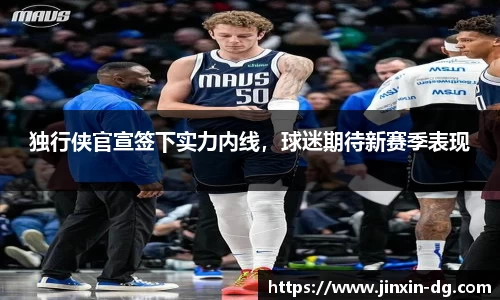 独行侠官宣签下实力内线，球迷期待新赛季表现