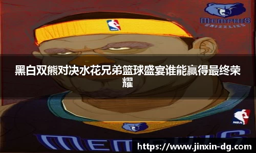 黑白双熊对决水花兄弟篮球盛宴谁能赢得最终荣耀