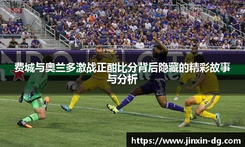 费城与奥兰多激战正酣比分背后隐藏的精彩故事与分析