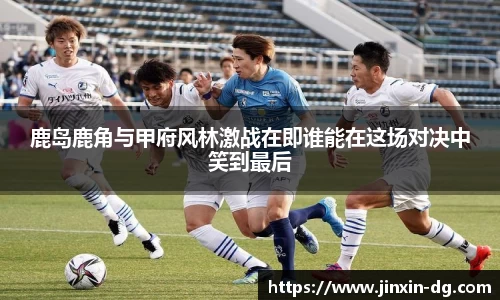 鹿岛鹿角与甲府风林激战在即谁能在这场对决中笑到最后