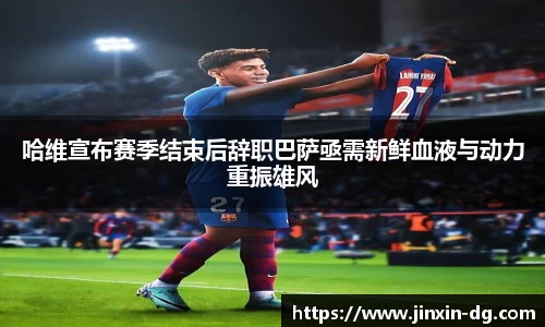 哈维宣布赛季结束后辞职巴萨亟需新鲜血液与动力重振雄风