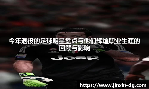 今年退役的足球明星盘点与他们辉煌职业生涯的回顾与影响