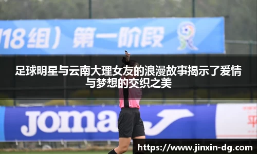 足球明星与云南大理女友的浪漫故事揭示了爱情与梦想的交织之美