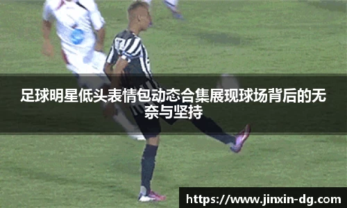 足球明星低头表情包动态合集展现球场背后的无奈与坚持